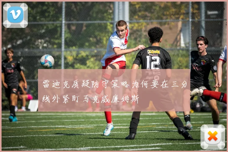 雷迪克质疑防守策略为何要在三分线外紧盯马克威廉姆斯