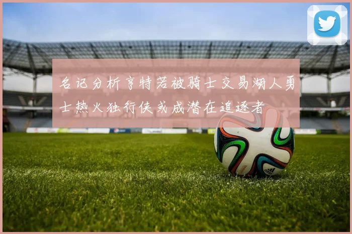 名记分析亨特若被骑士交易湖人勇士热火独行侠或成潜在追逐者