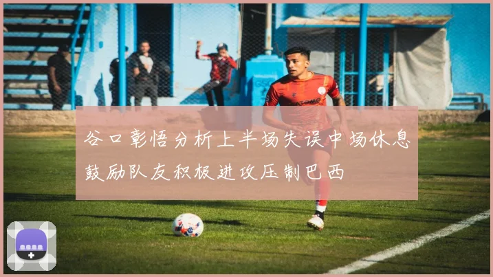 谷口彰悟分析上半场失误中场休息鼓励队友积极进攻压制巴西