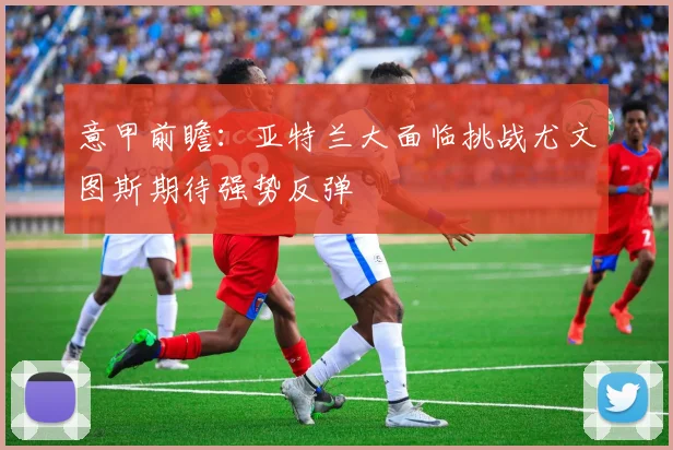 意甲前瞻：亚特兰大面临挑战尤文图斯期待强势反弹