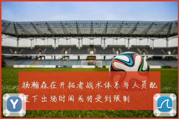 杨瀚森在开拓者战术体系与人员配置下出场时间或将受到限制