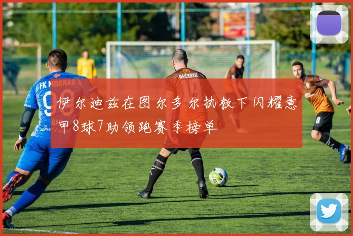 伊尔迪兹在图尔多尔执教下闪耀意甲8球7助领跑赛季榜单