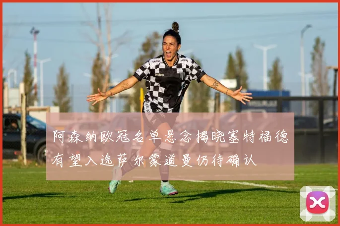 阿森纳欧冠名单悬念揭晓塞特福德有望入选萨尔蒙道曼仍待确认