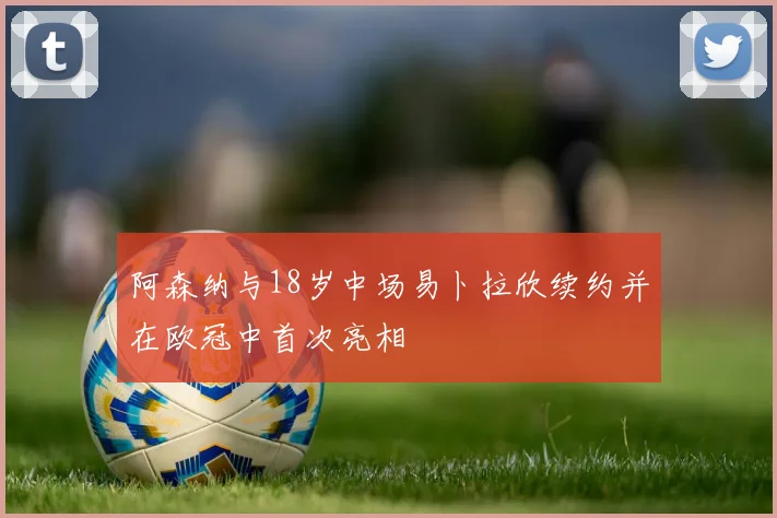 阿森纳与18岁中场易卜拉欣续约并在欧冠中首次亮相