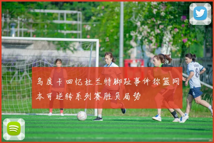 乌度卡回忆杜兰特脚趾事件称篮网本可逆转系列赛胜负局势