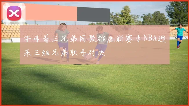字母哥三兄弟同聚雄鹿新赛季NBA迎来三组兄弟联手对决