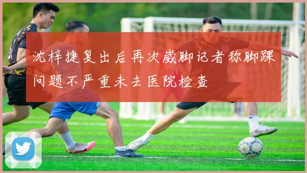沈梓捷复出后再次崴脚记者称脚踝问题不严重未去医院检查