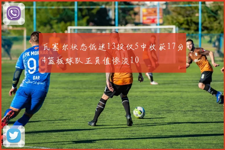 瓦塞尔状态低迷13投仅5中收获17分4篮板球队正负值惨淡10