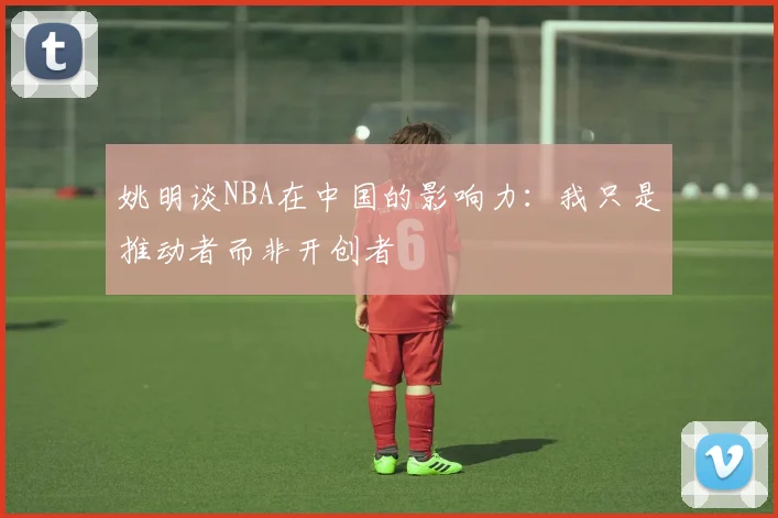 姚明谈NBA在中国的影响力：我只是推动者而非开创者