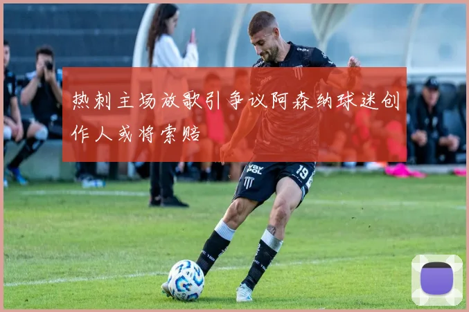 热刺主场放歌引争议阿森纳球迷创作人或将索赔