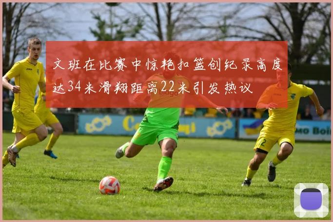 文班在比赛中惊艳扣篮创纪录高度达34米滑翔距离22米引发热议