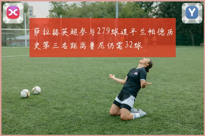 萨拉赫英超参与279球追平兰帕德历史第三名距离鲁尼仍需32球