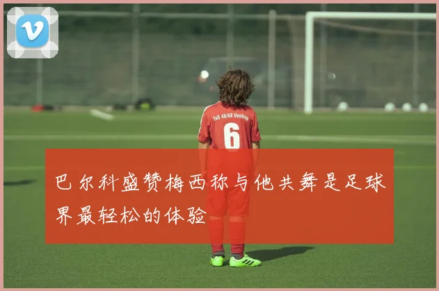 巴尔科盛赞梅西称与他共舞是足球界最轻松的体验