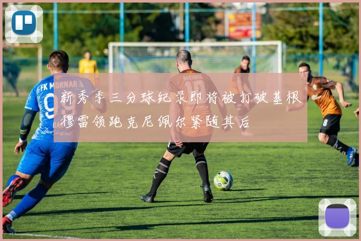 新秀季三分球纪录即将被打破基根穆雷领跑克尼佩尔紧随其后