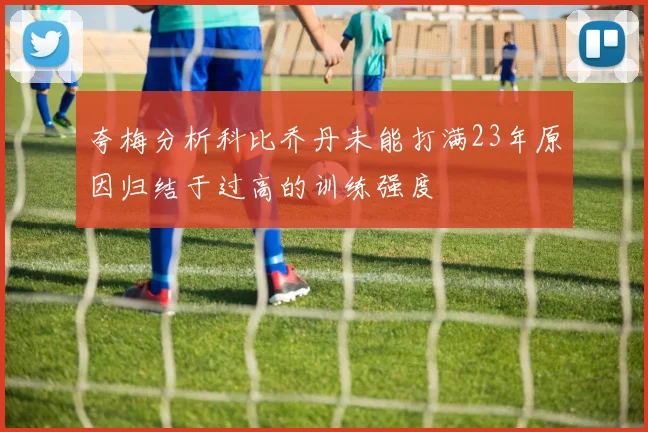 夸梅分析科比乔丹未能打满23年原因归结于过高的训练强度