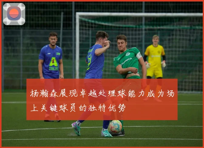杨瀚森展现卓越处理球能力成为场上关键球员的独特优势