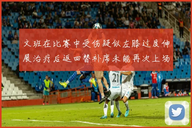 文班在比赛中受伤疑似左膝过度伸展治疗后返回替补席未能再次上场