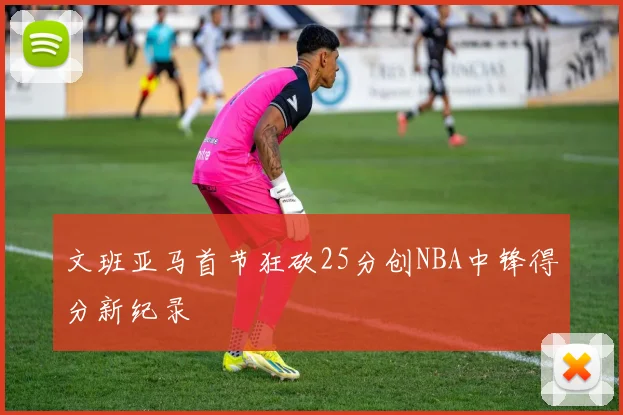 文班亚马首节狂砍25分创NBA中锋得分新纪录