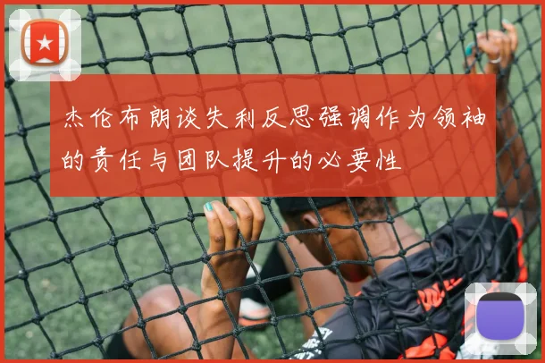 杰伦布朗谈失利反思强调作为领袖的责任与团队提升的必要性