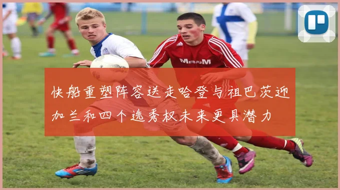 快船重塑阵容送走哈登与祖巴茨迎加兰和四个选秀权未来更具潜力