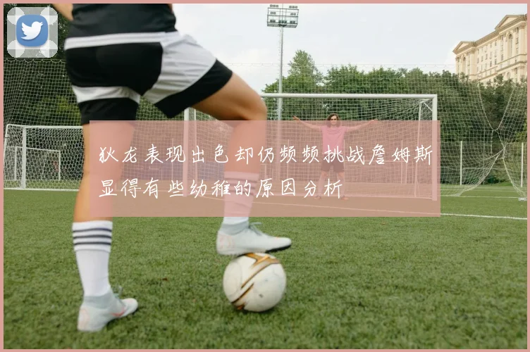 狄龙表现出色却仍频频挑战詹姆斯显得有些幼稚的原因分析