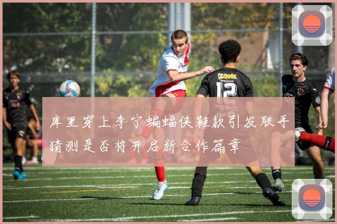 库里穿上李宁蝙蝠侠鞋款引发联手猜测是否将开启新合作篇章