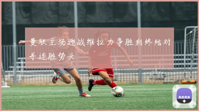 曼联主场迎战维拉力争胜利终结对手连胜势头