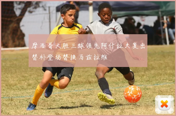 摩洛哥大胜三球领先阿什拉夫复出替补登场替换马兹拉维