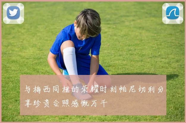与梅西同框的荣耀时刻帕尼切利分享珍贵合照感慨万千