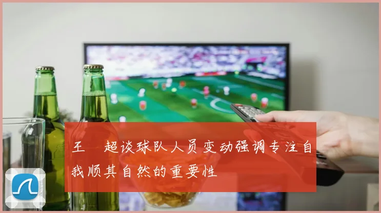王燊超谈球队人员变动强调专注自我顺其自然的重要性