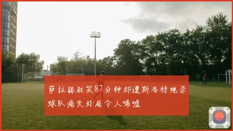 萨拉赫狂笑87分钟却遭斯洛特绝杀球队痛失好局令人唏嘘
