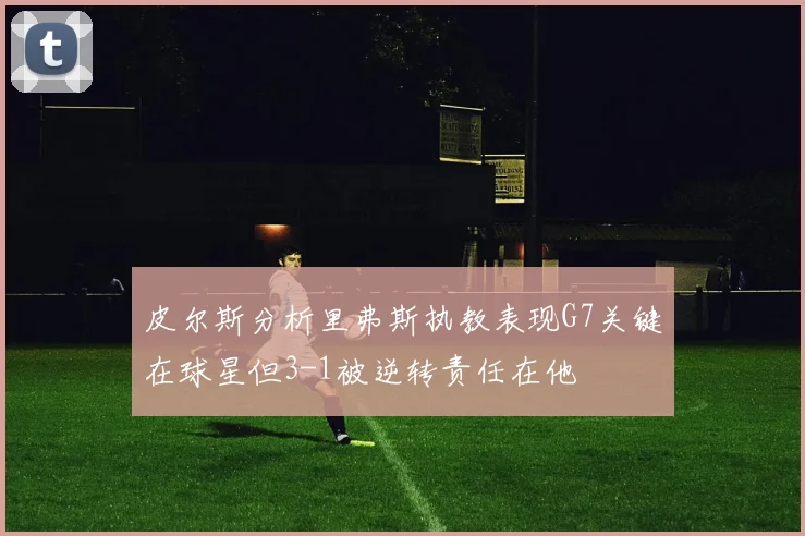 皮尔斯分析里弗斯执教表现G7关键在球星但3-1被逆转责任在他