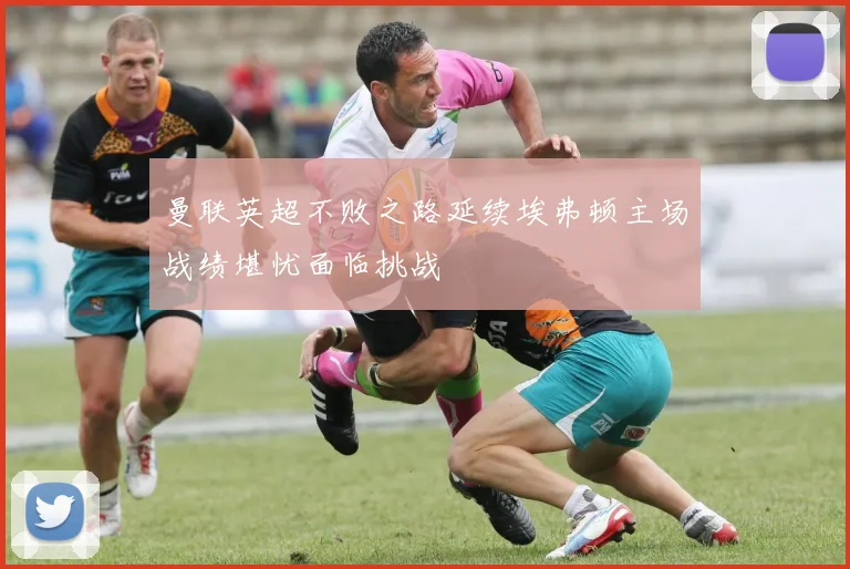 曼联英超不败之路延续埃弗顿主场战绩堪忧面临挑战