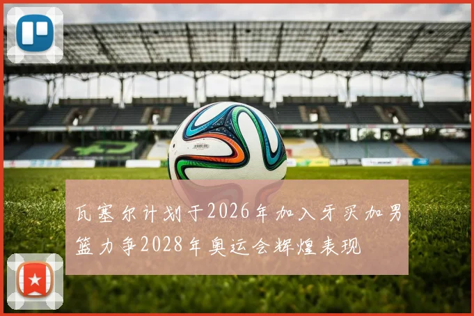 瓦塞尔计划于2026年加入牙买加男篮力争2028年奥运会辉煌表现