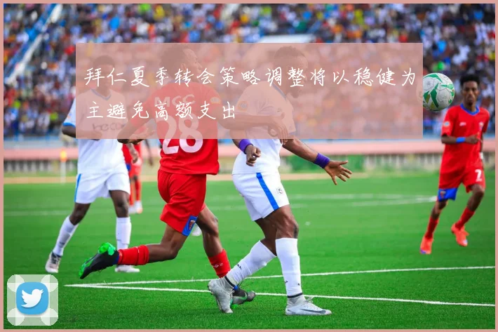 拜仁夏季转会策略调整将以稳健为主避免高额支出