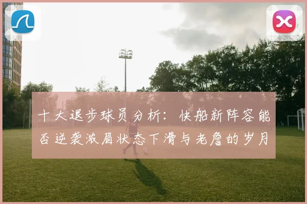 十大退步球员分析：快船新阵容能否逆袭浓眉状态下滑与老詹的岁月流逝