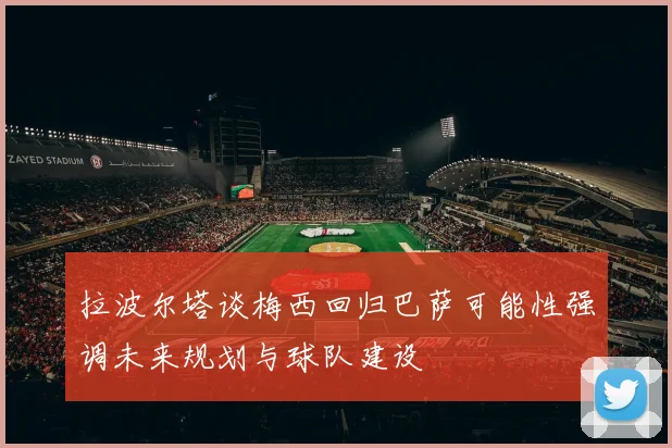 拉波尔塔谈梅西回归巴萨可能性强调未来规划与球队建设