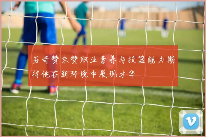 芬奇赞朱赞职业素养与投篮能力期待他在新环境中展现才华