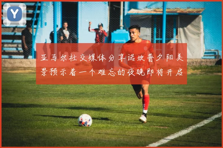 亚马尔社交媒体分享诺坎普夕阳美景预示着一个难忘的夜晚即将开启