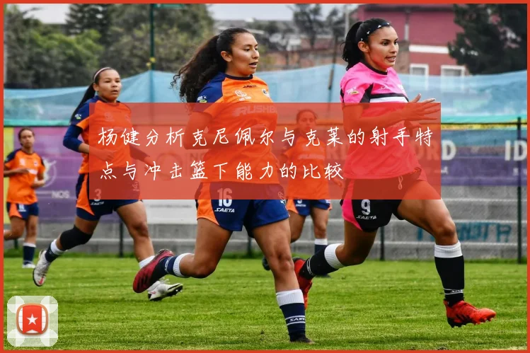 杨健分析克尼佩尔与克莱的射手特点与冲击篮下能力的比较