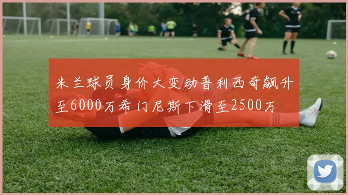 米兰球员身价大变动普利西奇飙升至6000万希门尼斯下滑至2500万
