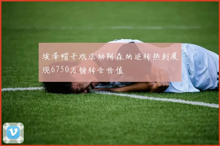 埃泽帽子戏法助阿森纳逆转热刺展现6750万镑转会价值