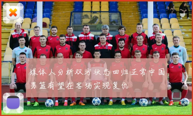 媒体人分析双方状态回归正常中国男篮有望在客场实现复仇